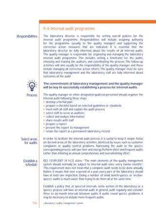 Laboratory Quality Management System106
Responsibilities
Process
Select areas
for audits
Establish a
schedule
9-4: Internal audit programme
The laboratory director is responsible for setting overall policies for the
internal audit programme. Responsibilities will include assigning authority
for the programme (usually to the quality manager) and supporting the
corrective action measures that are indicated. It is essential that the
laboratory director be fully informed about the results of all internal audits.
The quality manager is responsible for organizing and managing the laboratory
internal audit programme. This includes setting a timeframe for the audits,
choosing and training the auditors, and coordinating the process.The follow-up
activities will also usually be the responsibility of the quality manager, and these
include managing all corrective action efforts.The quality manager must be sure
that laboratory management and the laboratory staff are fully informed about
outcomes of the audit.
The commitment of laboratory management and the quality manager
will be key to successfully establishing a process for internal audits.
The quality manager or other designated qualiﬁed personnel should organize the
internal audit following these steps:
 develop a formal plan
 prepare a checklist based on selected guidelines or standards
 meet with all staff and explain the audit process
 select staff to serve as auditors
 collect and analyze information
 share results with staff
 prepare a report
 present the report to management
 retain the report as a permanent laboratory record.
In order to facilitate the internal audit process, it is useful to keep it simple. Focus
on deﬁned areas of the laboratory activities, identiﬁed by issues such as customer
complaints or quality control problems. Narrowing the audit to the speciﬁc
corresponding process will save time and energy.Perform short and frequent audits
rather than initiating an annual comprehensive and overwhelming effort.
ISO 15189:2007 [4.14.2] states: “The main elements of the quality management
system should normally be subject to internal audit once every twelve months”.
This requirement does not mean that a complete audit needs to be done annually.
Rather, it means that over a period of a year, every part of the laboratory should
have at least one inspection. Doing a number of small, bench-speciﬁc or section-
speciﬁc audits is much easier than trying to do them all at the same time.
Establish a policy that, at speciﬁed intervals, some section of the laboratory or a
speciﬁc process will have an internal audit. In general, audit regularly and consider
three to six-month intervals between audits. If audits reveal speciﬁc problems, it
may be necessary to include more frequent audits.
 