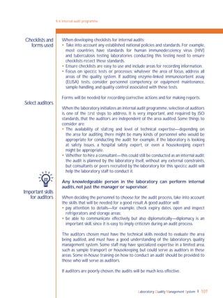 Laboratory Quality Management System 107
9-4: Internal audit programme
When developing checklists for internal audits:
 Take into account any established national policies and standards. For example,
most countries have standards for human immunodeﬁciency virus (HIV)
and tuberculosis testing; laboratories conducting this testing need to ensure
checklists reﬂect these standards.
 Ensure checklists are easy to use and include areas for recording information.
 Focus on speciﬁc tests or processes; whatever the area of focus, address all
areas of the quality system. If auditing enzyme-linked immunosorbent assay
(ELISA) tests, consider personnel competency or equipment maintenance,
sample handling, and quality control associated with these tests.
Forms will be needed for recording corrective actions and for making reports.
When the laboratory initializes an internal audit programme,selection of auditors
is one of the ﬁrst steps to address. It is very important, and required by ISO
standards, that the auditors are independent of the area audited. Some things to
consider are:
 The availability of stafﬁng and level of technical expertise—depending on
the area for auditing, there might be many kinds of personnel who would be
appropriate for conducting the audit; for example, if the laboratory is looking
at safety issues, a hospital safety expert, or even a housekeeping expert
might be appropriate.
 Whether to hire a consultant—this could still be conducted as an internal audit:
the audit is planned by the laboratory itself, without any external constraints,
but consultants or peers recruited by the laboratory for this speciﬁc audit will
help the laboratory staff to conduct it.
Any knowledgeable person in the laboratory can perform internal
audits, not just the manager or supervisor.
When deciding the personnel to choose for the audit process, take into account
the skills that will be needed for a good result.A good auditor will:
 pay attention to details—for example, check expiry dates, open and inspect
refrigerators and storage areas;
 be able to communicate effectively, but also diplomatically—diplomacy is an
important skill, since it is easy to imply criticism during an audit process.
The auditors chosen must have the technical skills needed to evaluate the area
being audited, and must have a good understanding of the laboratory’s quality
management system. Some staff may have specialized expertise in a limited area,
such as sample transport or housekeeping, but could serve as auditors in these
areas. Some in-house training on how to conduct an audit should be provided to
those who will serve as auditors.
If auditors are poorly chosen, the audits will be much less effective.
Select auditors
Important skills
for auditors
Checklists and
forms used
 