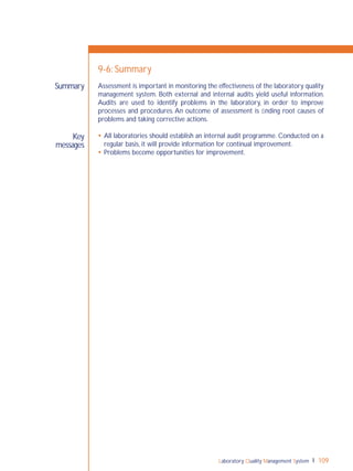 Laboratory Quality Management System 109
Key
messages
Summary
9-6: Summary
Assessment is important in monitoring the effectiveness of the laboratory quality
management system. Both external and internal audits yield useful information.
Audits are used to identify problems in the laboratory, in order to improve
processes and procedures. An outcome of assessment is ﬁnding root causes of
problems and taking corrective actions.
 All laboratories should establish an internal audit programme. Conducted on a
regular basis, it will provide information for continual improvement.
 Problems become opportunities for improvement.
 
