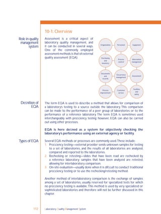 Laboratory Quality Management System112
Role in quality
management
system
Deﬁnition of
EQA
Types of EQA
10-1: Overview
The term EQA is used to describe a method that allows for comparison of
a laboratory’s testing to a source outside the laboratory. This comparison
can be made to the performance of a peer group of laboratories or to the
performance of a reference laboratory. The term EQA is sometimes used
interchangeably with proﬁciency testing; however, EQA can also be carried
out using other processes.
EQA is here deﬁned as a system for objectively checking the
laboratory’s performance using an external agency or facility.
Several EQA methods or processes are commonly used.These include:
1. Proﬁciency testing—external provider sends unknown samples for testing
to a set of laboratories, and the results of all laboratories are analyzed,
compared and reported to the laboratories.
2. Rechecking or retesting—slides that have been read are rechecked by
a reference laboratory; samples that have been analyzed are retested,
allowing for interlaboratory comparison.
3. On-site evaluation—usually done when it is difﬁcult to conduct traditional
proﬁciency testing or to use the rechecking/retesting method.
Another method of interlaboratory comparison is the exchange of samples
among a set of laboratories, usually reserved for specialized tests for which
no proﬁciency testing is available.This method is used by very specialized or
sophisticated laboratories and therefore will not be further discussed in this
chapter.
Organization Personnel Equipment
Purchasing
and
inventory
Process
control
Information
management
Occurrence
management
Assessment
Facilities
and
safety
Customer
service
Process
improvement
Documents
and
records
Assessment is a critical aspect of
laboratory quality management, and
it can be conducted in several ways.
One of the commonly employed
assessment methods is that of external
quality assessment (EQA).
 
