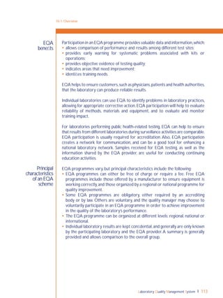 Laboratory Quality Management System 113
10-1: Overview
Principal
characteristics
of an EQA
scheme
EQA
beneﬁts
Participation in an EQA programme provides valuable data and information,which:
 allows comparison of performance and results among different test sites;
 provides early warning for systematic problems associated with kits or
operations;
 provides objective evidence of testing quality;
 indicates areas that need improvement;
 identiﬁes training needs.
EQA helps to ensure customers,such as physicians,patients and health authorities,
that the laboratory can produce reliable results.
Individual laboratories can use EQA to identify problems in laboratory practices,
allowing for appropriate corrective action.EQA participation will help to evaluate
reliability of methods, materials and equipment, and to evaluate and monitor
training impact.
For laboratories performing public health–related testing, EQA can help to ensure
that results from different laboratories during surveillance activities are comparable.
EQA participation is usually required for accreditation. Also, EQA participation
creates a network for communication, and can be a good tool for enhancing a
national laboratory network. Samples received for EQA testing, as well as the
information shared by the EQA provider, are useful for conducting continuing
education activities.
EQA programmes vary, but principal characteristics include the following:
 EQA programmes can either be free of charge or require a fee. Free EQA
programmes include those offered by a manufacturer to ensure equipment is
working correctly,and those organized by a regional or national programme for
quality improvement.
 Some EQA programmes are obligatory, either required by an accrediting
body or by law. Others are voluntary, and the quality manager may choose to
voluntarily participate in an EQA programme in order to achieve improvement
in the quality of the laboratory’s performance.
 The EQA programme can be organized at different levels: regional, national or
international.
 Individual laboratory results are kept conﬁdential,and generally are only known
by the participating laboratory and the EQA provider.A summary is generally
provided and allows comparison to the overall group.
 