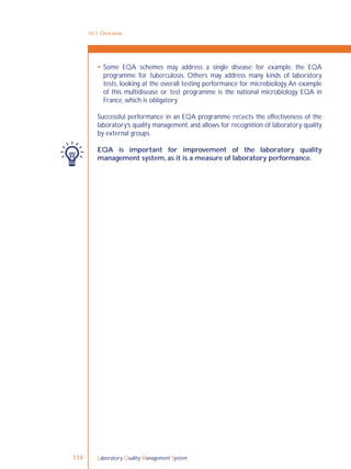 Laboratory Quality Management System114
10-1: Overview
 Some EQA schemes may address a single disease; for example, the EQA
programme for tuberculosis. Others may address many kinds of laboratory
tests, looking at the overall testing performance for microbiology.An example
of this multidisease or test programme is the national microbiology EQA in
France, which is obligatory.
Successful performance in an EQA programme reﬂects the effectiveness of the
laboratory’s quality management, and allows for recognition of laboratory quality
by external groups.
EQA is important for improvement of the laboratory quality
management system, as it is a measure of laboratory performance.
 
