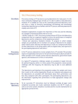 Laboratory Quality Management System 115
Proﬁciency
testing process
Role of the
laboratory
Deﬁnitions
10-2: Proﬁciency testing
Proﬁciency testing, or PT, has been in use by laboratories for many years. It is the
most commonly employed type of EQA, as it is able to address many laboratory
methods. PT is available for most of the commonly performed laboratory tests,
and covers a range of chemistry, haematology, microbiology and immunology
testing.Most laboratorians are familiar with the PT process,and many laboratories
employ some kind of PT.
Standards organizations recognize the importance of this tool, and the following
are examples of formal deﬁnitions that are in use.
• ISO/IEC Guide 43-1:1997:“Proﬁciency testing schemes (PTS) are interlaboratory
comparisons that are organized regularly to assess the performance of analytical
laboratories and the competence of the analytical personnel”.
• Clinical and Laboratory Standards Institute: “A program in which multiple
samples are periodically sent to members of a group of laboratories for analysis
and/or identiﬁcation; whereby each laboratory’s results are compared with those
of other laboratories in the group and/or with an assigned value, and reported to
the participating laboratories and others”.
In the PT process, laboratories receive samples from a PT provider.This provider
may be an organization (non-proﬁt or for-proﬁt) formed speciﬁcally to provide PT.
Other providers of PT include central reference laboratories, government health
agencies, and manufacturers of kits or instruments.
In a typical PT programme, challenge samples are provided at regular intervals.
An optimal frequency will be 3–4 times yearly. If the programme cannot provide
challenges with this frequency, the laboratory may be able to seek additional
sources.
The laboratories participating in the programme analyze the samples and return
their results to the central organization. Results are evaluated and analyzed, and
the laboratories are provided with information about their performance and
how they compared with other participants. The participating laboratories use
the information regarding their performance to make appropriate changes and
improvements.
To be successful, PT instructions must be followed carefully, all paper work
completed accurately and results submission deadlines met. All PT results, as
well as corrective actions, should be recorded and the records maintained for an
appropriate period of time.
 