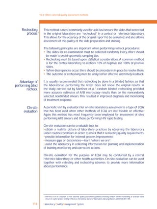 Laboratory Quality Management System118
Rechecking
process
Advantage of
performing blind
recheck
On-site
evaluation
This method is most commonly used for acid-fast smears;the slides that were read
in the original laboratory are “rechecked” in a central or reference laboratory.
This allows for the accuracy of the original report to be evaluated,and also allows
assessment of the quality of the slide preparation and staining.
The following principles are important when performing recheck procedures:
 The slides for re-examination must be collected randomly. Every effort should
be made to avoid systematic sampling bias.
 Rechecking must be based upon statistical considerations.A common method
is for the central laboratory to recheck 10% of negative and 100% of positive
slides.
 When discrepancies occur,there should be procedures in place to resolve them.
 The outcome of rechecking must be analyzed for effective and timely feedback.
It is usually recommended that rechecking be done in a blinded fashion, so that
the laboratorian performing the retest does not know the original results. In
the study carried out by Martinez et al.1
, random blinded rechecking provided
more accurate estimates of AFB microscopy results than on the nonrandomly
selected, nonblinded smears.This resulted in improved diagnosis and monitoring
of treatment response.
A periodic visit by evaluators for on-site laboratory assessment is a type of EQA
that has been used when other methods of EQA are not feasible or effective.
Again, this method has most frequently been employed for assessment of sites
performing AFB smears and those performing HIV rapid testing.
On-site evaluation can be a valuable tool to:
• obtain a realistic picture of laboratory practices by observing the laboratory
under routine conditions in order to check that it is meeting quality requirements;
• provide information for internal process improvement;
• measure gaps or deﬁciencies—learn “where we are”;
• assist the laboratory in collecting information for planning and implementation
of training, monitoring and corrective actions.
On-site evaluation for the purpose of EQA may be conducted by a central
reference laboratory or other health authorities. On-site evaluation can be used
together with retesting and rechecking schemes to provide more information
about performance.
10-3: Other external quality assessment methods
1 Martinez A et al. Evaluation of new external quality assessment guidelines involving random blinded rechecking of acid-fast bacilli
smears in a pilot project setting in Mexico. International Journal ofTuberculosis and Lung Diseases, 2005,9(3):301–305.
 
