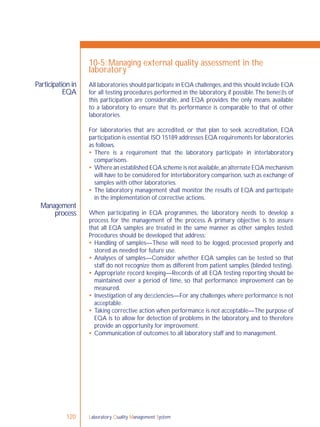 Laboratory Quality Management System120
Participation in
EQA
Management
process
10-5: Managing external quality assessment in the
laboratory
All laboratories should participate in EQA challenges,and this should include EQA
for all testing procedures performed in the laboratory, if possible.The beneﬁts of
this participation are considerable, and EQA provides the only means available
to a laboratory to ensure that its performance is comparable to that of other
laboratories.
For laboratories that are accredited, or that plan to seek accreditation, EQA
participation is essential.ISO 15189 addresses EQA requirements for laboratories
as follows.
 There is a requirement that the laboratory participate in interlaboratory
comparisons.
 Where an established EQA scheme is not available,an alternate EQA mechanism
will have to be considered for interlaboratory comparison, such as exchange of
samples with other laboratories.
 The laboratory management shall monitor the results of EQA and participate
in the implementation of corrective actions.
When participating in EQA programmes, the laboratory needs to develop a
process for the management of the process. A primary objective is to assure
that all EQA samples are treated in the same manner as other samples tested.
Procedures should be developed that address:
 Handling of samples—These will need to be logged, processed properly and
stored as needed for future use.
 Analyses of samples—Consider whether EQA samples can be tested so that
staff do not recognize them as different from patient samples (blinded testing).
 Appropriate record keeping—Records of all EQA testing reporting should be
maintained over a period of time, so that performance improvement can be
measured.
 Investigation of any deﬁciencies—For any challenges where performance is not
acceptable.
 Taking corrective action when performance is not acceptable—The purpose of
EQA is to allow for detection of problems in the laboratory, and to therefore
provide an opportunity for improvement.
 Communication of outcomes to all laboratory staff and to management.
 