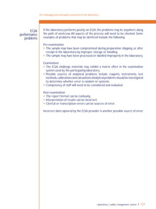 Laboratory Quality Management System 121
EQA
performance
problems
If the laboratory performs poorly on EQA, the problems may lie anywhere along
the path of workﬂow.All aspects of the process will need to be checked. Some
examples of problems that may be identiﬁed include the following.
Pre-examination:
 The sample may have been compromised during preparation, shipping, or after
receipt in the laboratory by improper storage or handling.
 The sample may have been processed or labelled improperly in the laboratory.
Examination:
 The EQA challenge materials may exhibit a matrix effect in the examination
system used by the participating laboratory.
 Possible sources of analytical problems include reagents, instruments, test
methods,calibrations and calculations.Analytical problems should be investigated
to determine whether error is random or systemic.
 Competency of staff will need to be considered and evaluated.
Post-examination:
 The report format can be confusing.
 Interpretation of results can be incorrect.
 Clerical or transcription errors can be sources of error.
Incorrect data captured by the EQA provider is another possible source of error.
10-5: Managing external quality assessment in the laboratory
 