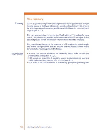 Laboratory Quality Management System122
Summary
Key messages
10-6: Summary
EQA is a system for objectively checking the laboratory’s performance using an
external agency or facility.All laboratories should participate in an EQA process
for all tests performed, whenever possible.Accredited laboratories are required
to participate in EQA.
There are several methods for conducting EQA.Traditional PT is available for many
tests,is cost-effective and provides useful information.When PT is not practical or
does not provide enough information, other methods should be employed.
There must be no difference in the treatment of a PT sample and a patient sample.
The normal testing methods must be followed and the procedure must involve
personnel who routinely perform the testing.
 As EQA uses valuable resources, the laboratory should make the best use
possible of its participation in EQA.
 EQA should not be punitive. It should be viewed as educational and used as a
tool to help direct improvement efforts in the laboratory.
 EQA is one of the critical elements of a laboratory quality management system.
 
