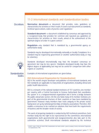 Laboratory Quality Management System 125
Standardization
bodies
Deﬁnitions
11-2: International standards and standardization bodies
Normative document—a document that provides rules, guidelines or
characteristics for activities or their results.It covers such documents as standards,
technical speciﬁcations, codes of practice and regulations.1
Standard document—a document established by consensus and approved by
a recognized body, that provides for common and repeated use, guidelines or
characteristics for activities or their results, aimed at the achievement of the
optimum degree of order in a given context.1
Regulation—any standard that is mandated by a governmental agency or
authoritative body.
Standards may be developed internationally, nationally or locally. Compliance to a
standard may be required by government or another authoritative body, or may
be voluntary.
Standards developed internationally may have the broadest consensus or
agreement, but may be less speciﬁc. Standards developed locally may have the
highest degree of applicability, but may not be useful for comparison with other
regions or countries.
Examples of international organizations are given below.
ISO (International Organization for Standardization)
ISO is the world's largest developer and publisher of international standards, and
ISO standards are applicable to many kinds of organizations, including clinical and
public health laboratories.
ISO is a network of the national standard institutes of 157 countries, one member
per country, with a Central Secretariat in Geneva, Switzerland, that coordinates
the system. It is a nongovernmental organization and it forms a bridge between
the public and private sectors. On the one hand, many of its member institutes are
part of the governmental structure of their countries or have been mandated by
government. However, many members have roots uniquely in the private sector,
having been set up by national partnerships of industry associations.Therefore, ISO
enables a consensus to be reached on solutions that meet both the requirements
of business and the broader needs of society.
The work of preparing standards is conducted by ISO technical committees. Each
member body has the right to be represented on the committees. International
organizations, both governmental and nongovernmental, also take part in the
committee activities. Draft international standards adopted by the technical
1 ISO/IEC Guide 2:1996 (EN 45020:1998) Standardization and related activities—general vocabulary. Geneva, International Organization
for Standardization, 1996.
 