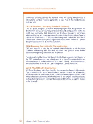 Laboratory Quality Management System126
committees are circulated to the member bodies for voting. Publication as an
International Standard requires approval by at least 75% of the member bodies
casting a vote.
CLSI (Clinical and Laboratory Standards Institute)
CLSI is a global, non-proﬁt, standards-developing organization that promotes the
development and use of voluntary consensus standards and guidelines within the
health care community. CLSI documents are developed by experts working on
subcommittees or working groups under the direction and supervision of an area
committee. Development of CLSI standards is a dynamic process. Each CLSI area
committee is committed to producing consensus documents related to a speciﬁc
discipline, as described in its mission statement.
CEN (European Committee for Standardization)
CEN was founded in 1961 by the national standards bodies in the European
Economic Community and associated countries. The general terms include
openness, transparency, consensus and integration.
Formal adoption of European Standards is decided by a weighted majority vote of
the CEN national members and is binding on all of them.The responsibilities are
shared between 30 national members from each country, 7 associate members
and 2 counsellors, as well as the CEN Management Centre in Brussels.
WHO (World Health Organization)
WHO has developed several standards for disease-speciﬁc diagnostic laboratories.
One example is polio, where accreditation is required in order for a laboratory
to participate in the Polio Network for Eradication of Poliomyelitis. Seven criteria
have been selected,including a minimum activity of 150 samples annually,successful
participation in proﬁciency testing,and accuracy and timeliness of reports of cases
to the network.
11-2: International standards and standardization bodies
 