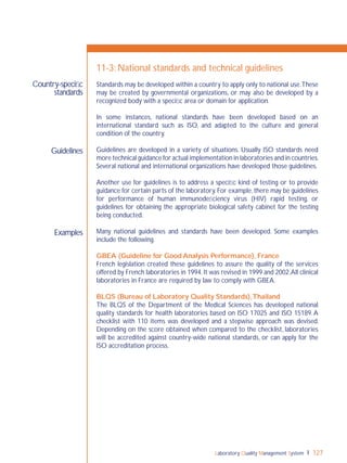 Laboratory Quality Management System 127
Guidelines
Examples
Country-speciﬁc
standards
11-3: National standards and technical guidelines
Standards may be developed within a country to apply only to national use.These
may be created by governmental organizations, or may also be developed by a
recognized body with a speciﬁc area or domain for application.
In some instances, national standards have been developed based on an
international standard such as ISO, and adapted to the culture and general
condition of the country.
Guidelines are developed in a variety of situations. Usually ISO standards need
more technical guidance for actual implementation in laboratories and in countries.
Several national and international organizations have developed those guidelines.
Another use for guidelines is to address a speciﬁc kind of testing or to provide
guidance for certain parts of the laboratory. For example, there may be guidelines
for performance of human immunodeﬁciency virus (HIV) rapid testing, or
guidelines for obtaining the appropriate biological safety cabinet for the testing
being conducted.
Many national guidelines and standards have been developed. Some examples
include the following.
GBEA (Guideline for Good Analysis Performance), France
French legislation created these guidelines to assure the quality of the services
offered by French laboratories in 1994.It was revised in 1999 and 2002.All clinical
laboratories in France are required by law to comply with GBEA.
BLQS (Bureau of Laboratory Quality Standards),Thailand
The BLQS of the Department of the Medical Sciences has developed national
quality standards for health laboratories based on ISO 17025 and ISO 15189.A
checklist with 110 items was developed and a stepwise approach was devised.
Depending on the score obtained when compared to the checklist, laboratories
will be accredited against country-wide national standards, or can apply for the
ISO accreditation process.
 