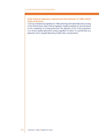 Laboratory Quality Management System128
CLIA (Clinical Laboratory Improvement Amendments of 1988), United
States ofAmerica
CLIA was mandated by legislation in 1988,and brings all medical laboratory testing
in the United States under federal regulation.Quality standards are deﬁned based
on the complexity of testing performed.The objective of the CLIA programme
is to ensure quality laboratory testing, regardless of where it is performed (e.g.
physician’s ofﬁce, hospital laboratory, health clinic, nursing home).
11-3: National standards and technical guidelines
 