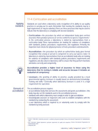 Laboratory Quality Management System 129
Elements of
accreditation
Applying
standards
11-4: Certiﬁcation and accreditation
Standards are used when a laboratory seeks recognition of its ability to use quality
practices in carrying out its work. Remember that meeting the standards may be a
legal requirement,or may be voluntary.There are three processes that may be used to
indicate that the laboratory is complying with deﬁned standards.
 Certiﬁcation—the procedure by which an independent body gives written
assurance that a product,process or service conforms to speciﬁc requirements.1
In the certiﬁcation process, a laboratory is visited by representatives from a
certiﬁcation body. These representatives are looking for evidence of compliance
with standards, policies, procedures, requirements, and regulations. Primarily, the
inspection team checks for physical presence of texts,procedures and documents.
 Accreditation—the procedure by which an authoritative body gives formal
recognition that a body or person is competent to carry out speciﬁc tasks.2
A
laboratory is visited by representatives from an accreditation body who are looking
for evidence of compliance with standards, policies, procedures, requirements and
regulations,and also observe laboratory staff to ensure that they perform functions
and duties correctly and competently.
Accreditation provides a higher level of assurance to those using the
laboratory that its testing is reliable and accurate because it includes an
evaluation of competency.
 Licensure—the granting of ability to practise, usually provided by a local
governmental agency. Licensure is usually based on demonstrated knowledge,
training and skills.3
Generally, when laboratory licensure is used, it is a legal
requirement for operation.
The accreditation process requires:
 an accreditation body that oversees the assessments and grants accreditation—this
body may also set the standards used in the accreditation process;
 standards with which a laboratory must comply in order to gain accreditation;
 knowledgeable assessors or inspectors who seek to establish compliance with the
standards by conducting the assessment;
 a user laboratory which is required to, or voluntarily seeks to, comply with the
standards by being assessed.
1 ISO/IEC 17000:2004. Conformity assessment—vocabulary and general principles. Geneva, International Organization for Standardization,
2004.
2 ISO 15189:2007. Medical laboratories—particular requirements for quality and competence. Geneva, International Organization for
Standardization, 2007.
3 Wikipedia 2007.
 