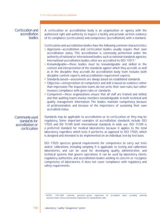 Laboratory Quality Management System130
Certiﬁcation and
accreditation
bodies
Commonly used
standards for
accreditation or
certiﬁcation
A certiﬁcation or accreditation body is an organization or agency with the
authorized right and authority to inspect a facility, and provide written evidence
of its compliance (certiﬁcation) and competence (accreditation) with a standard.
Certiﬁcation and accreditation bodies have the following common characteristics:
 Approved—accreditation and certiﬁcation bodies usually require their own
accreditation status. This accreditation is commonly performed under the
authority of national or international bodies,such as national standards agencies.
International accreditation bodies often are accredited to ISO 17011.1
 Knowledgeable—these bodies must be knowledgeable and skilled in the
content and interpretation of the standards against which they accredit, as well
as in the discipline they accredit. An accreditation body team includes both
discipline content experts and accreditation requirement experts.
 Standards-based—assessments are always based on established standards.
 Objective—interpretation of competence and skill is based on evidence rather
than impression.The inspection teams do not write their own rules, but rather
measure compliance with given rules or standards.
 Competent—these organizations ensure that all staff are trained and skilled,
and that auditing teams involve members knowledgeable in both technical and
quality management information. The bodies maintain competency because
of professionalism, and because of the importance of sustaining their own
accredited status.
Standards may be applicable to accreditation or to certiﬁcation, or they may be
regulatory. Some important examples of accreditation standards include ISO
17025 and IS0 15189, both international standards in wide use. ISO 15189 is
a preferred standard for medical laboratories because it applies to the total
laboratory, regardless which tests it performs, as opposed to ISO 17025, which
is designed and intended to be implemented on an individual, test-by-test basis.
ISO 17025 speciﬁes general requirements for competence to carry out tests
and/or calibrations, including sampling. It is applicable to testing and calibration
laboratories, and can be used for developing quality, administrative, and
technical systems that govern operations. It can be used by laboratory clients,
regulatory authorities, and accreditation bodies wishing to conﬁrm or recognize
competence of laboratories. It does not cover compliance with regulatory and
safety requirements.
11-4: Certiﬁcation and accreditation
1 ISO/IEC 17011:2004. Conformity assessment—general requirements for accreditation bodies accrediting conformity
assessment bodies. Geneva, International Organization for Standardization, 2004.
 