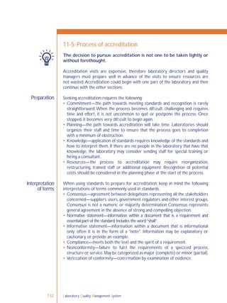 Laboratory Quality Management System132
Preparation
Interpretation
of terms
11-5: Process of accreditation
The decision to pursue accreditation is not one to be taken lightly or
without forethought.
Accreditation visits are expensive, therefore laboratory directors and quality
managers must prepare well in advance of the visits to ensure resources are
not wasted.Accreditation could begin with one part of the laboratory and then
continue with the other sections.
Seeking accreditation requires the following:
 Commitment—the path towards meeting standards and recognition is rarely
straightforward.When the process becomes difﬁcult, challenging and requires
time and effort, it is not uncommon to quit or postpone the process. Once
stopped, it becomes very difﬁcult to begin again.
 Planning—the path towards accreditation will take time. Laboratories should
organize their staff and time to ensure that the process goes to completion
with a minimum of obstruction.
 Knowledge—application of standards requires knowledge of the standards and
how to interpret them. If there are no people in the laboratory that have that
knowledge, the laboratory may consider sending staff for special training or
hiring a consultant.
 Resources—the process to accreditation may require reorganization,
restructuring, trained staff or additional equipment. Recognition of potential
costs should be considered in the planning phase at the start of the process.
When using standards to prepare for accreditation, keep in mind the following
interpretations of terms commonly used in standards.
 Consensus—agreement between delegations representing all the stakeholders
concerned—suppliers, users, government regulators and other interest groups.
Consensus is not a numeric or majority determination.Consensus represents
general agreement in the absence of strong and compelling objection.
 Normative statement—information within a document that is a requirement and
essential part of the standard.Includes the word“shall”.
 Informative statement—information within a document that is informational
only; often it is in the form of a "note". Information may be explanatory or
cautionary, or provide an example.
 Compliance—meets both the text and the spirit of a requirement.
 Nonconformity—failure to fulﬁl the requirements of a speciﬁed process,
structure or service.May be categorized as major (complete) or minor (partial).
 Veriﬁcation of conformity—conﬁrmation by examination of evidence.
 
