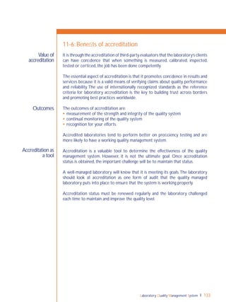 Laboratory Quality Management System 133
Outcomes
Accreditation as
a tool
Value of
accreditation
11-6: Beneﬁts of accreditation
It is through the accreditation of third-party evaluators that the laboratory’s clients
can have conﬁdence that when something is measured, calibrated, inspected,
tested or certiﬁed, the job has been done competently.
The essential aspect of accreditation is that it promotes conﬁdence in results and
services because it is a valid means of verifying claims about quality, performance
and reliability. The use of internationally recognized standards as the reference
criteria for laboratory accreditation is the key to building trust across borders
and promoting best practices worldwide.
The outcomes of accreditation are:
 measurement of the strength and integrity of the quality system
 continual monitoring of the quality system
 recognition for your efforts.
Accredited laboratories tend to perform better on proﬁciency testing and are
more likely to have a working quality management system.
Accreditation is a valuable tool to determine the effectiveness of the quality
management system. However, it is not the ultimate goal. Once accreditation
status is obtained, the important challenge will be to maintain that status.
A well-managed laboratory will know that it is meeting its goals.The laboratory
should look at accreditation as one form of audit that the quality managed
laboratory puts into place to ensure that the system is working properly.
Accreditation status must be renewed regularly and the laboratory challenged
each time to maintain and improve the quality level.
 