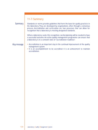 Laboratory Quality Management System134
Summary
Key message
11-7: Summary
Standards or norms provide guidelines that form the basis for quality practices in
the laboratory.They are developed by organizations, often through a consensus
process. Accreditation and certiﬁcation are two processes that can allow for
recognition that a laboratory is meeting designated standards.
When a laboratory seeks this recognition, careful planning will be needed to have
a successful outcome.An active quality management programme can ensure that
a laboratory is in a constant state of "accreditation readiness".
 Accreditation is an important step in the continual improvement of the quality
management system.
 It is an accomplishment to be accredited; it is an achievement to maintain
accreditation.
 