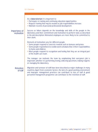 Laboratory Quality Management System 137
Retention
of staff
Importance of
motivation
As a laboratorian it is important to:
 Participate in training and continuing education opportunities.
 Request training that may be needed as job responsibilities increase.
 Maintain records of personal professional development.
Success or failure depends on the knowledge and skills of the people in the
laboratory, and their commitment and motivation to perform tasks as described
in the job description. Motivated employees are more likely to be committed to
their work.
Elements of motivation vary for different people.
 Some people respond to concrete rewards such as bonuses and praise.
 Somepeoplerespondbesttoﬂexibleworkschedulesthatﬁttheirresponsibilities
to home and children.
 Most people respond to recognition and feeling that they are an integral part
of the health care team.
The manager can motivate the team by emphasizing that everyone’s job is
important; whether it is performing testing, collecting specimens, making reagents
or managing the laboratory.
Migration and turnover of staff have been described as major challenges in many
countries.Apart from economic factors, the lack of a good working environment
and improper management practices can contribute to loss of staff. A good
personnel management programne can contribute to the retention of staff.
12-1: Overview
 