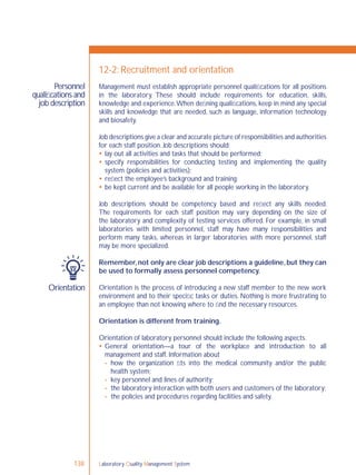 Laboratory Quality Management System138
Personnel
qualiﬁcations and
job description
Orientation
12-2: Recruitment and orientation
Management must establish appropriate personnel qualiﬁcations for all positions
in the laboratory. These should include requirements for education, skills,
knowledge and experience.When deﬁning qualiﬁcations, keep in mind any special
skills and knowledge that are needed, such as language, information technology
and biosafety.
Job descriptions give a clear and accurate picture of responsibilities and authorities
for each staff position. Job descriptions should:
 lay out all activities and tasks that should be performed;
 specify responsibilities for conducting testing and implementing the quality
system (policies and activities);
 reﬂect the employee’s background and training;
 be kept current and be available for all people working in the laboratory.
Job descriptions should be competency based and reﬂect any skills needed.
The requirements for each staff position may vary depending on the size of
the laboratory and complexity of testing services offered. For example, in small
laboratories with limited personnel, staff may have many responsibilities and
perform many tasks, whereas in larger laboratories with more personnel, staff
may be more specialized.
Remember,not only are clear job descriptions a guideline,but they can
be used to formally assess personnel competency.
Orientation is the process of introducing a new staff member to the new work
environment and to their speciﬁc tasks or duties. Nothing is more frustrating to
an employee than not knowing where to ﬁnd the necessary resources.
Orientation is different from training.
Orientation of laboratory personnel should include the following aspects.
 General orientation—a tour of the workplace and introduction to all
management and staff. Information about
- how the organization ﬁts into the medical community and/or the public
health system;
- key personnel and lines of authority;
- the laboratory interaction with both users and customers of the laboratory;
- the policies and procedures regarding facilities and safety.
 