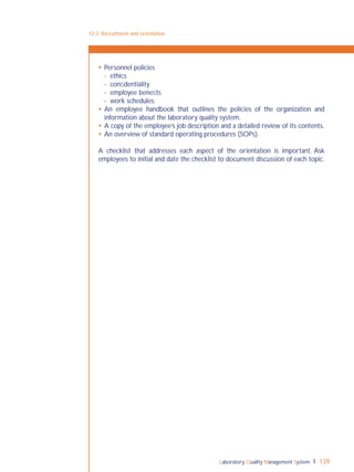 Laboratory Quality Management System 139
 Personnel policies
- ethics
- conﬁdentiality
- employee beneﬁts
- work schedules.
 An employee handbook that outlines the policies of the organization and
information about the laboratory quality system.
 A copy of the employee’s job description and a detailed review of its contents.
 An overview of standard operating procedures (SOPs).
A checklist that addresses each aspect of the orientation is important. Ask
employees to initial and date the checklist to document discussion of each topic.
12-2: Recruitment and orientation
 