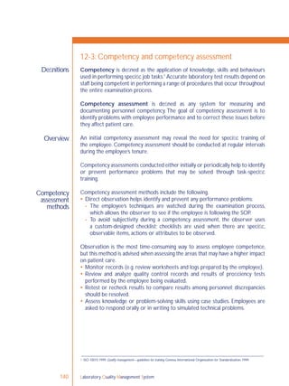 Laboratory Quality Management System140
Deﬁnitions
Overview
Competency
assessment
methods
12-3: Competency and competency assessment
Competency is deﬁned as the application of knowledge, skills and behaviours
used in performing speciﬁc job tasks.1
Accurate laboratory test results depend on
staff being competent in performing a range of procedures that occur throughout
the entire examination process.
Competency assessment is deﬁned as any system for measuring and
documenting personnel competency. The goal of competency assessment is to
identify problems with employee performance and to correct these issues before
they affect patient care.
An initial competency assessment may reveal the need for speciﬁc training of
the employee. Competency assessment should be conducted at regular intervals
during the employee’s tenure.
Competency assessments conducted either initially or periodically help to identify
or prevent performance problems that may be solved through task-speciﬁc
training.
Competency assessment methods include the following.
 Direct observation helps identify and prevent any performance problems:
- The employee’s techniques are watched during the examination process,
which allows the observer to see if the employee is following the SOP.
- To avoid subjectivity during a competency assessment, the observer uses
a custom-designed checklist; checklists are used when there are speciﬁc,
observable items, actions or attributes to be observed.
Observation is the most time-consuming way to assess employee competence,
but this method is advised when assessing the areas that may have a higher impact
on patient care.
 Monitor records (e.g. review worksheets and logs prepared by the employee).
 Review and analyze quality control records and results of proﬁciency tests
performed by the employee being evaluated.
 Retest or recheck results to compare results among personnel; discrepancies
should be resolved.
 Assess knowledge or problem-solving skills using case studies. Employees are
asked to respond orally or in writing to simulated technical problems.
1 ISO 10015:1999. Quality management—guidelines for training. Geneva, International Organization for Standardization, 1999.
 