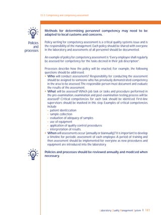 Laboratory Quality Management System 141
Policies
and
processes
Methods for determining personnel competency may need to be
adapted to local customs and concerns.
Policy writing for competency assessment is a critical quality systems issue and is
the responsibility of the management.Each policy should be shared with everyone
in the laboratory and assessments of all personnel should be documented.
An example of policy for competency assessment is“Every employee shall regularly
be assessed for competency for the tasks deﬁned in their job description”.
Processes describe how the policy will be enacted. For example, the following
questions should be addressed.
 Who will conduct assessments? Responsibility for conducting the assessment
should be assigned to someone who has previously demonstrated competency
in the area to be assessed.The responsible person must document and evaluate
the results of the assessment.
 What will be assessed? Which job task or tasks and procedure performed in
the pre-examination, examination and post-examination testing process will be
assessed? Critical competencies for each task should be identiﬁed. First-line
supervisors should be involved in this step. Examples of critical competencies
include
- patient identiﬁcation
- sample collection
- evaluation of adequacy of samples
- use of equipment
- application of quality control procedures
- interpretation of results.
 When will assessments occur (annually or biannually)? It is important to develop
a timeline for periodic assessment of each employee.A period of training and
then assessment should be implemented for everyone as new procedures and
equipment are introduced into the laboratory.
Policies and processes should be reviewed annually and modiﬁed when
necessary.
12-3: Competency and competency assessment
 