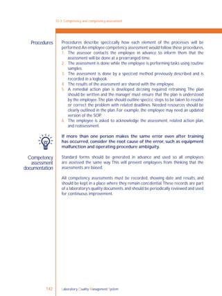 Laboratory Quality Management System142
Competency
assessment
documentation
Procedures describe speciﬁcally how each element of the processes will be
performed.An employee competency assessment would follow these procedures,
1. The assessor contacts the employee in advance to inform them that the
assessment will be done at a prearranged time.
2. The assessment is done while the employee is performing tasks using routine
samples.
3. The assessment is done by a speciﬁed method previously described and is
recorded in a logbook.
4. The results of the assessment are shared with the employee.
5. A remedial action plan is developed deﬁning required retraining. The plan
should be written and the manager must ensure that the plan is understood
by the employee.The plan should outline speciﬁc steps to be taken to resolve
or correct the problem with related deadlines. Needed resources should be
clearly outlined in the plan. For example, the employee may need an updated
version of the SOP.
6. The employee is asked to acknowledge the assessment, related action plan,
and reassessment.
If more than one person makes the same error even after training
has occurred, consider the root cause of the error, such as equipment
malfunction and operating procedure ambiguity.
Standard forms should be generated in advance and used so all employees
are assessed the same way. This will prevent employees from thinking that the
assessments are biased.
All competency assessments must be recorded, showing date and results, and
should be kept in a place where they remain conﬁdential.These records are part
of a laboratory’s quality documents,and should be periodically reviewed and used
for continuous improvement.
12-3: Competency and competency assessment
Procedures
 