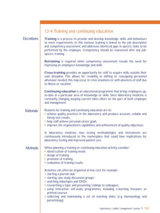 Laboratory Quality Management System 143
Rationale
Methods
Deﬁnitions
12-4:Training and continuing education
Training is a process to provide and develop knowledge, skills, and behaviours
to meet requirements. In this context, training is linked to the job description
and competency assessment, and addresses identiﬁed gaps in speciﬁc tasks to be
performed by the employee. Competency should be reassessed after any job-
speciﬁc training.
Retraining is required when competency assessment reveals the need for
improving an employee’s knowledge and skills.
Cross-training provides an opportunity for staff to acquire skills outside their
own discipline. This allows for ﬂexibility in shifting or reassigning personnel
whenever needed; this may occur in crisis situations or with absences of staff due
to illness or vacation.
Continuing education is an educational programme that brings employees up-
to-date in a particular area of knowledge or skills. Since laboratory medicine is
constantly changing, keeping current takes effort on the part of both employee
and management.
Reasons for training and continuing education are to:
 achieve quality practices in the laboratory and produce accurate, reliable and
timely test results;
 help staff achieve personal career goals;
 improve the organization’s capabilities and achievement of quality objectives.
In laboratory medicine, new testing methodologies and instruments are
continuously introduced to the marketplace that could have implications for
laboratory testing and improved patient care.
When planning a training or continuing education activity, consider:
 identiﬁcation of training needs
 design of training
 provision of training
 evaluation of training results.
Activities can often be organized at low cost, for example:
 starting a journal club;
 starting case study discussion groups;
 watching videotapes and DVDs;
 researching a topic and presenting ﬁndings to colleagues;
 using interactive self-study programmes, including e-learning freeware or
printed courses;
 collecting and maintaining a set of teaching slides (e.g. haematology and
parasitology).
 