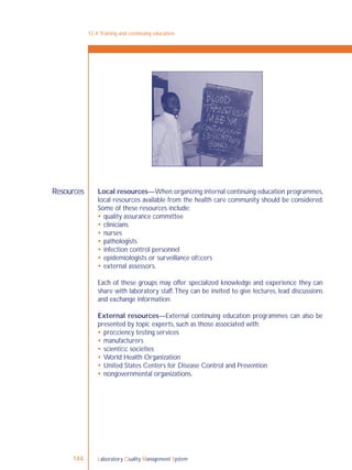 Laboratory Quality Management System144
Resources Local resources—When organizing internal continuing education programmes,
local resources available from the health care community should be considered.
Some of these resources include:
 quality assurance committee
 clinicians
 nurses
 pathologists
 infection control personnel
 epidemiologists or surveillance ofﬁcers
 external assessors.
Each of these groups may offer specialized knowledge and experience they can
share with laboratory staff.They can be invited to give lectures, lead discussions
and exchange information.
External resources—External continuing education programmes can also be
presented by topic experts, such as those associated with:
 proﬁciency testing services
 manufacturers
 scientiﬁc societies
 World Health Organization
 United States Centers for Disease Control and Prevention
 nongovernmental organizations.
12-4:Training and continuing education
 