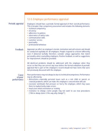 Laboratory Quality Management System 145
Feedback
Cause
of poor
performance
Periodic appraisal
12-5: Employee performance appraisal
Employees should have a periodic formal appraisal of their overall performance.
This is broader than competency assessment and includes the following elements:
 technical competency
 efﬁciency
 adherence to policies
 observance of safety rules
 communication skills
 customer service
 punctuality
 professional behaviour.
Appraisal can affect an employee’s morale,motivation and self-esteem,and should
be conducted equitably for all employees. People respond to criticism differently,
even if delivered tactfully; therefore, consider unique approaches that match
personality when counselling employees. Positive feedback, as well as suggestions
for improvement, should be provided.
All identiﬁed problems should be addressed with the employee when they
occur, so that they can correct any issue before the formal evaluation.A periodic
appraisal that is part of the employee’s record should not have items that were
not previously discussed with the employee.
Poor performance may not always be due to technical incompetence.Performance
may be affected by:
 distractions—especially personal issues such as a sick child or parent, or
ﬁnancial problems, which can make the employee’s concentration difﬁcult;
 excessive workloads that pressure or hurry the employee, which may cause
them to inadvertently make errors;
 insufﬁcient initial orientation or training;
 resistance to change—some people may not want to use new procedures
(“We’ve always done it this way, why change?”).
 