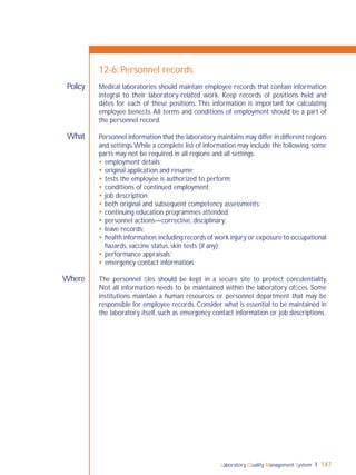 Laboratory Quality Management System 147
What
Where
Policy
12-6: Personnel records
Medical laboratories should maintain employee records that contain information
integral to their laboratory-related work. Keep records of positions held and
dates for each of these positions. This information is important for calculating
employee beneﬁts.All terms and conditions of employment should be a part of
the personnel record.
Personnel information that the laboratory maintains may differ in different regions
and settings.While a complete list of information may include the following, some
parts may not be required in all regions and all settings:
 employment details;
 original application and resume;
 tests the employee is authorized to perform;
 conditions of continued employment;
 job description;
 both original and subsequent competency assessments;
 continuing education programmes attended;
 personnel actions—corrective, disciplinary;
 leave records;
 health information,including records of work injury or exposure to occupational
hazards, vaccine status, skin tests (if any);
 performance appraisals;
 emergency contact information.
The personnel ﬁles should be kept in a secure site to protect conﬁdentiality.
Not all information needs to be maintained within the laboratory ofﬁces. Some
institutions maintain a human resources or personnel department that may be
responsible for employee records. Consider what is essential to be maintained in
the laboratory itself, such as emergency contact information or job descriptions.
 