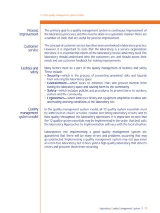 Laboratory Quality Management System 13
1-3:The quality management system model
Process
improvement
The primary goal in a quality management system is continuous improvement of
the laboratory processes,and this must be done in a systematic manner.There are
a number of tools that are useful for process improvement.
The concept of customer service has often been overlooked in laboratory practice.
However, it is important to note that the laboratory is a service organization;
therefore, it is essential that clients of the laboratory receive what they need.The
laboratory should understand who the customers are, and should assess their
needs and use customer feedback for making improvements.
Many factors must be a part of the quality management of facilities and safety.
These include:
 Security—which is the process of preventing unwanted risks and hazards
from entering the laboratory space.
 Containment—which seeks to minimize risks and prevent hazards from
leaving the laboratory space and causing harm to the community.
 Safety—which includes policies and procedures to prevent harm to workers,
visitors and the community.
 Ergonomics—which addresses facility and equipment adaptation to allow safe
and healthy working conditions at the laboratory site.
In the quality management system model, all 12 quality system essentials must
be addressed to ensure accurate, reliable and timely laboratory results, and to
have quality throughout the laboratory operations. It is important to note that
the 12 quality system essentials may be implemented in the order that best suits
the laboratory.Approaches to implementation will vary with the local situation.
Laboratories not implementing a good quality management system are
guaranteed that there will be many errors and problems occurring that may
go undetected. Implementing a quality management system may not guarantee
an error-free laboratory, but it does yield a high-quality laboratory that detects
errors and prevents them from recurring.
Customer
service
Facilities and
safety
Quality
management
system model
 