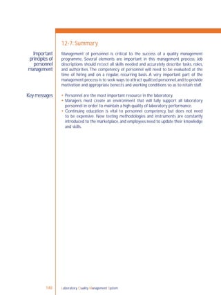 Laboratory Quality Management System148
Important
principles of
personnel
management
Key messages
12-7: Summary
Management of personnel is critical to the success of a quality management
programme. Several elements are important in this management process. Job
descriptions should reﬂect all skills needed and accurately describe tasks, roles,
and authorities.The competency of personnel will need to be evaluated at the
time of hiring and on a regular, recurring basis. A very important part of the
management process is to seek ways to attract qualiﬁed personnel,and to provide
motivation and appropriate beneﬁts and working conditions so as to retain staff.
 Personnel are the most important resource in the laboratory.
 Managers must create an environment that will fully support all laboratory
personnel in order to maintain a high quality of laboratory performance.
 Continuing education is vital to personnel competency, but does not need
to be expensive. New testing methodologies and instruments are constantly
introduced to the marketplace, and employees need to update their knowledge
and skills.
 