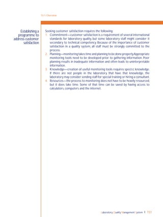 Laboratory Quality Management System 151
Seeking customer satisfaction requires the following:
1. Commitment—customer satisfaction is a requirement of several international
standards for laboratory quality, but some laboratory staff might consider it
secondary to technical competency. Because of the importance of customer
satisfaction in a quality system, all staff must be strongly committed to the
process.
2. Planning—monitoring takes time and planning to be done properly.Appropriate
monitoring tools need to be developed prior to gathering information. Poor
planning results in inadequate information and often leads to uninterpretable
information.
3. Knowledge—creation of useful monitoring tools requires speciﬁc knowledge.
If there are not people in the laboratory that have that knowledge, the
laboratory may consider sending staff for special training or hiring a consultant.
4. Resources—the process to monitoring does not have to be heavily resourced,
but it does take time. Some of that time can be saved by having access to
calculators, computers and the internet.
13-1: Overview
Establishing a
programme to
address customer
satisfaction
 