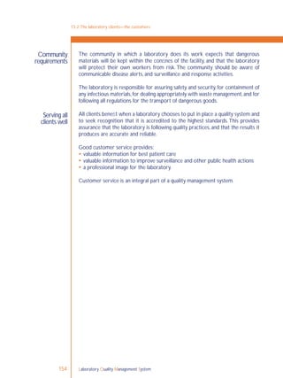 Laboratory Quality Management System154
Community
requirements
Serving all
clients well
The community in which a laboratory does its work expects that dangerous
materials will be kept within the conﬁnes of the facility, and that the laboratory
will protect their own workers from risk. The community should be aware of
communicable disease alerts, and surveillance and response activities.
The laboratory is responsible for assuring safety and security, for containment of
any infectious materials,for dealing appropriately with waste management,and for
following all regulations for the transport of dangerous goods.
All clients beneﬁt when a laboratory chooses to put in place a quality system and
to seek recognition that it is accredited to the highest standards.This provides
assurance that the laboratory is following quality practices, and that the results it
produces are accurate and reliable.
Good customer service provides:
 valuable information for best patient care
 valuable information to improve surveillance and other public health actions
 a professional image for the laboratory.
Customer service is an integral part of a quality management system.
13-2:The laboratory clients—the customers
 