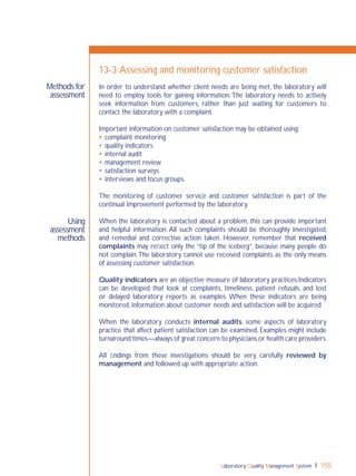 Laboratory Quality Management System 155
Using
assessment
methods
Methods for
assessment
13-3:Assessing and monitoring customer satisfaction
In order to understand whether client needs are being met, the laboratory will
need to employ tools for gaining information.The laboratory needs to actively
seek information from customers, rather than just waiting for customers to
contact the laboratory with a complaint.
Important information on customer satisfaction may be obtained using:
 complaint monitoring
 quality indicators
 internal audit
 management review
 satisfaction surveys
 interviews and focus groups.
The monitoring of customer service and customer satisfaction is part of the
continual improvement performed by the laboratory.
When the laboratory is contacted about a problem, this can provide important
and helpful information. All such complaints should be thoroughly investigated,
and remedial and corrective action taken. However, remember that received
complaints may reﬂect only the “tip of the iceberg”, because many people do
not complain.The laboratory cannot use received complaints as the only means
of assessing customer satisfaction.
Quality indicators are an objective measure of laboratory practices.Indicators
can be developed that look at complaints, timeliness, patient refusals, and lost
or delayed laboratory reports as examples. When these indicators are being
monitored, information about customer needs and satisfaction will be acquired.
When the laboratory conducts internal audits, some aspects of laboratory
practice that affect patient satisfaction can be examined. Examples might include
turnaround times—always of great concern to physicians or health care providers.
All ﬁndings from these investigations should be very carefully reviewed by
management and followed up with appropriate action.
 