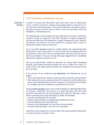 Laboratory Quality Management System156
Customer
surveys
13-4: Customer satisfaction surveys
In order to actively seek information about how clients view the laboratory’s
service, it will be necessary to conduct surveys (paper-based or electronic) or to
use interviews and focus groups. In this way the laboratory can address speciﬁc
questions to areas of concern, and can look at areas not commonly covered by
complaints or internal processes.
ISO standards put a heavy emphasis on the importance of customer satisfaction;
customer surveys are required in ISO 9001 standards for quality management
systems.Any laboratory that implements a quality management system, whether
accredited or not, needs to use some method for surveying clients in order to
understand whether needs are being met.
To be successful, surveys should be carefully planned and organized.Deciding
which clients to ask to participate in a survey is important. Surveying health care
practitioners is often easier than surveying patients. Laboratory staff can also be
asked to participate in surveys and may offer good suggestions for streamlining
operations to improve customer service.
Any survey questionnaire should be pretested for clarity. When developing
material, avoid leading and biased questions. Be sure to analyze the results in a
timely manner and, when possible, provide some feedback to the group that has
been surveyed.
If the survey is to be conducted using interviews, the following tips can be
helpful.
 Write out all questions in advance,so that everyone is asked the same questions.
 After asking some speciﬁc questions about their satisfaction with the laboratory,
ask an open-ended question that allows customers to provide honest feedback.
For example, ask how the laboratory could improve its service.
Employing focus groups can be a very useful technique for gathering information
on customer satisfaction. The process of a group discussion will often elicit
comments and ideas from all the participants that might not otherwise surface.
When conducting focus group discussions, consider the following:
 assemble small groups of 8–10 people
 include people with diverse backgrounds and laboratory needs
 start by asking questions that build trust
 develop a focus group guide for consistency between groups
 ask open-ended questions—not “yes or no” questions.
Summarize verbal responses in a written report that can be used by the laboratory
as a tool to improve customer service.
 
