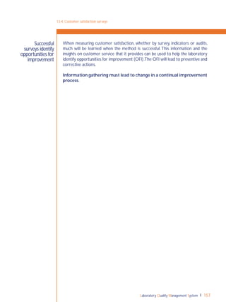 Laboratory Quality Management System 157
Successful
surveys identify
opportunities for
improvement
When measuring customer satisfaction, whether by survey, indicators or audits,
much will be learned when the method is successful. This information and the
insights on customer service that it provides can be used to help the laboratory
identify opportunities for improvement (OFI).The OFI will lead to preventive and
corrective actions.
Information gathering must lead to change in a continual improvement
process.
13-4: Customer satisfaction surveys
 