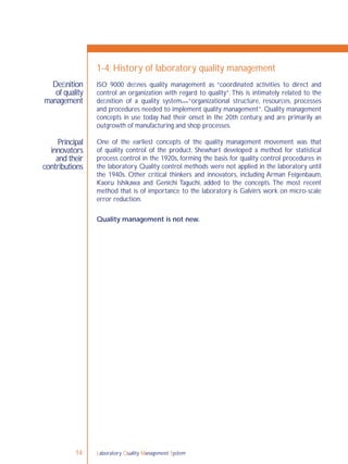 Laboratory Quality Management System14
Principal
innovators
and their
contributions
ISO 9000 deﬁnes quality management as “coordinated activities to direct and
control an organization with regard to quality”.This is intimately related to the
deﬁnition of a quality system—“organizational structure, resources, processes
and procedures needed to implement quality management”. Quality management
concepts in use today had their onset in the 20th century, and are primarily an
outgrowth of manufacturing and shop processes.
One of the earliest concepts of the quality management movement was that
of quality control of the product. Shewhart developed a method for statistical
process control in the 1920s, forming the basis for quality control procedures in
the laboratory. Quality control methods were not applied in the laboratory until
the 1940s. Other critical thinkers and innovators, including Arman Feigenbaum,
Kaoru Ishikawa and Genichi Taguchi, added to the concepts. The most recent
method that is of importance to the laboratory is Galvin’s work on micro-scale
error reduction.
Quality management is not new.
Deﬁnition
of quality
management
1-4: History of laboratory quality management
 