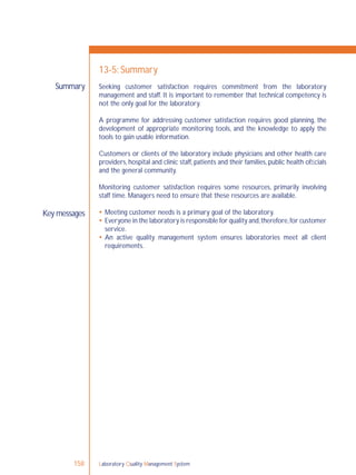 Laboratory Quality Management System158
Summary
Key messages
13-5: Summary
Seeking customer satisfaction requires commitment from the laboratory
management and staff. It is important to remember that technical competency is
not the only goal for the laboratory.
A programme for addressing customer satisfaction requires good planning, the
development of appropriate monitoring tools, and the knowledge to apply the
tools to gain usable information.
Customers or clients of the laboratory include physicians and other health care
providers, hospital and clinic staff, patients and their families, public health ofﬁcials
and the general community.
Monitoring customer satisfaction requires some resources, primarily involving
staff time. Managers need to ensure that these resources are available.
 Meeting customer needs is a primary goal of the laboratory.
 Everyone in the laboratory is responsible for quality and,therefore,for customer
service.
 An active quality management system ensures laboratories meet all client
requirements.
 