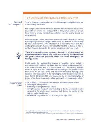 Laboratory Quality Management System 161
Pre-examination
errors
Causes of
laboratory error
14-2: Sources and consequences of laboratory error
Some of the common causes of error in the laboratory are easily identiﬁable, and
are also readily correctable.
For example, some errors may occur because staff are unclear about who is
responsible for carrying out a particular task,so it may remain undone.To prevent
these types of errors, individual responsibilities must be clearly deﬁned and
communicated.
Other errors occur when procedures are not written or followed, and staff are
not adequately trained.Written procedures serve as a guide for all staff, and help
to ensure that everyone knows what to do. It is essential to ensure that these
written procedures are followed correctly. Staff need to be trained in how to
conduct the procedures and, if this training is neglected, errors can result.
There are many other sources of error in addition to these, which are
frequently observed. While they often occur during pre-examination
and post-examination processes, errors can occur throughout the
testing process.
Useful studies for understanding sources of laboratory errors include a
retrospective data collection that found Australian pathology laboratories had a
transcription error rate of up to 39%,and an error rate of up to 26% for analytical
results.1
A report from the College ofAmerican Pathologists in collaboration with
the Centres for Disease Control and Prevention Outcomes Working Group
describes error stratiﬁcation in the working process for clinical laboratories. In
more than 88 000 defects, 41% were observed in the pre-examination phase of
testing,55% in the post-examination phase and only 4% in the examination phase.2
Some examples of pre-examination errors that are frequently seen include:
 collecting the wrong sample;
 mislabelling or failing to label the sample;
 storing the sample incorrectly prior to testing, so that the sample deteriorates;
 transporting the sample under conditions that damage the sample or that
endanger staff and public safety;
 damaging the reagents or test kits by storing them improperly.
1 Khoury M et al. Error rates in Australian chemical pathology laboratories. Medical Journal of Australia, 1996, 165:128–130 (http://www.
mja.com.au/public/issues/aug5/khoury/khoury.html).
2 Bonini P et al. Errors in laboratory medicine. Clinical Chemistry, 2002, 48:691–698 (http://www.clinchem.org/cgi/content/full/48/5/691).
 