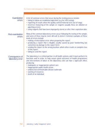 Laboratory Quality Management System162
A list of common errors that occur during the testing process include:
 failing to follow an established algorithm (e.g. for HIV testing);
 reporting of results when the quality control material tests out of range;
 incorrect measuring of the sample or reagents (usually these are dilution or
pipetting errors);
 using reagents that have been improperly stored, or after their expiration date.
Many of the common laboratory errors occur following the testing of the sample,
and some of these may be more difﬁcult to detect. Common examples of these
kinds of errors include:
 making a transcription error when preparing the report;
 producing a report that is illegible, usually caused by poor handwriting, but
sometimes by damage to the report form;
 sending the report to the wrong location, which often results in complete loss
of the report;
 failing to send the report.
The laboratory is a critical partner in all health systems, and it must perform its
functions well in order to help ensure good outcomes of health programmes
and interventions. A failure in the laboratory role can have s signiﬁcant effect,
producing:
 inadequate or inappropriate patient care
 inappropriate public health action
 undetected communicable disease outbreaks
 wasting of resources
 death of an individual.
14-2: Sources and consequences of laboratory error
Examination
errors
Post-examination
errors
Consequences of
laboratory error
 
