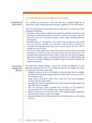 Laboratory Quality Management System164
Correction of
occurrences
Occurrence
management
process
14-4: Rectifying and managing occurrences
As a reminder, an occurrence is any event that has a negative impact on an
organization, which includes personnel, product, equipment or the environment.
There are several levels of action that may be undertaken to rectify occurrences,
including the following.
 Preventive actions involve a planned and organized evaluation of processes and
procedures to identify potential error points, so action can be taken to prevent
the errors from ever occurring. Preventive actions require planning and team
participation.
 Remedial action, or remediation, is the ﬁxing of any consequences that result
from an error. For example, if an erroneous result has been reported, it is
essential to immediately notify all persons concerned about this error and to
provide the correct result.
 Corrective actions address the cause of the error.If a test was done incorrectly,
resulting in an incorrect result, corrective actions sort out why the test was
not performed properly and steps are taken so that the error does not happen
again.As an example, a piece of equipment may have been malfunctioning, and
the corrective actions would be to recalibrate, repair or otherwise address the
equipment problem.
The laboratory should develop a system for prompt investigation of every
laboratory problem and error.The management process for dealing with errors
or occurrences involves several steps.
1. Establish a process to detect all problems, using the tools that are available.
Remember that problems may go undetected unless there is an active system
for looking for them.
2. Keep a log of all problem events that records the error, any investigation
activities and any actions taken.
3. Investigate the cause of any problem that is detected and carefully analyze the
information that is available.
4. Take the necessary action (remedial and corrective)—if the problem is
detected before the error actually occurs, take preventive action.
5. Monitor and observe for any recurrence of the original problem, keeping in
mind that there may be a systemic problem.
6. Provide information to all those who need it,and to those who are affected by
the error.
 