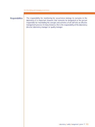 Laboratory Quality Management System 165
Responsibilities The responsibility for monitoring for occurrences belongs to everyone in the
laboratory. It is important, however, that someone be designated as the person
responsible for marshalling the energies and activities of all staff into an effective
management process.In many instances,this is the responsibility of the laboratory
director, laboratory manager or quality manager.
14-4: Rectifying and managing occurrences
 