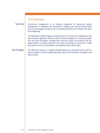 Laboratory Quality Management System166
Summary
Key messages
14-5: Summary
Occurrence management is an integral component of laboratory quality
management. It establishes the methods for ﬁnding errors and preventing them
from occurring again,and also seeks to identify potential errors and prevent them
from happening.
The laboratory should employ an active process for occurrence management and
take a positive approach. Make an effort to detect problems as early as possible,
and then take immediate remedial and corrective action. Be proactive and see
opportunities to identify potential error, thus preventing an occurrence. Finally,
keep good records of all problems, investigations and actions taken.
The difference between a quality-managed laboratory and laboratories with no
system in place is that the quality laboratory detects the problem,investigates and
takes actions.
 