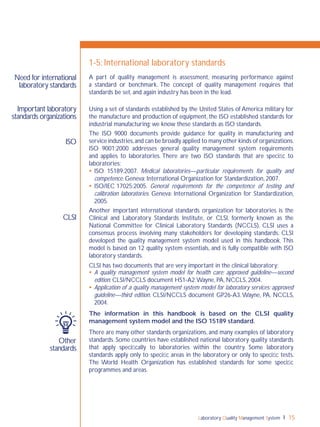 Laboratory Quality Management System 15
1-5: International laboratory standards
A part of quality management is assessment, measuring performance against
a standard or benchmark. The concept of quality management requires that
standards be set, and again industry has been in the lead.
Using a set of standards established by the United States of America military for
the manufacture and production of equipment, the ISO established standards for
industrial manufacturing; we know these standards as ISO standards.
The ISO 9000 documents provide guidance for quality in manufacturing and
service industries,and can be broadly applied to many other kinds of organizations.
ISO 9001:2000 addresses general quality management system requirements
and applies to laboratories. There are two ISO standards that are speciﬁc to
laboratories:
 ISO 15189:2007. Medical laboratories—particular requirements for quality and
competence. Geneva: International Organization for Standardization, 2007.
 ISO/IEC 17025:2005. General requirements for the competence of testing and
calibration laboratories. Geneva: International Organization for Standardization,
2005.
Another important international standards organization for laboratories is the
Clinical and Laboratory Standards Institute, or CLSI, formerly known as the
National Committee for Clinical Laboratory Standards (NCCLS). CLSI uses a
consensus process involving many stakeholders for developing standards. CLSI
developed the quality management system model used in this handbook. This
model is based on 12 quality system essentials, and is fully compatible with ISO
laboratory standards.
CLSI has two documents that are very important in the clinical laboratory:
 A quality management system model for health care; approved guideline—second
edition. CLSI/NCCLS document HS1-A2.Wayne, PA, NCCLS, 2004.
 Application of a quality management system model for laboratory services; approved
guideline—third edition. CLSI/NCCLS document GP26-A3.Wayne, PA, NCCLS,
2004.
The information in this handbook is based on the CLSI quality
management system model and the ISO 15189 standard.
There are many other standards organizations, and many examples of laboratory
standards. Some countries have established national laboratory quality standards
that apply speciﬁcally to laboratories within the country. Some laboratory
standards apply only to speciﬁc areas in the laboratory or only to speciﬁc tests.
The World Health Organization has established standards for some speciﬁc
programmes and areas.
Need for international
laboratory standards
Important laboratory
standards organizations
Other
standards
CLSI
ISO
 