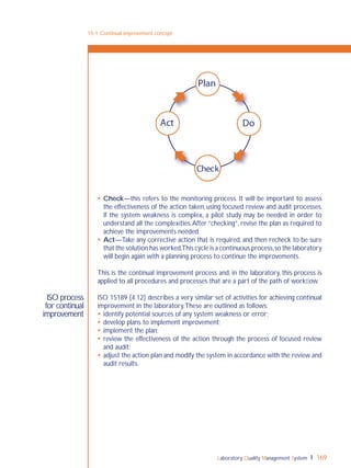 Laboratory Quality Management System 169
ISO process
for continual
improvement
 Check—this refers to the monitoring process. It will be important to assess
the effectiveness of the action taken, using focused review and audit processes.
If the system weakness is complex, a pilot study may be needed in order to
understand all the complexities.After “checking”, revise the plan as required to
achieve the improvements needed.
 Act—Take any corrective action that is required, and then recheck to be sure
that the solution has worked.This cycle is a continuous process,so the laboratory
will begin again with a planning process to continue the improvements.
This is the continual improvement process and, in the laboratory, this process is
applied to all procedures and processes that are a part of the path of workﬂow.
ISO 15189 [4.12] describes a very similar set of activities for achieving continual
improvement in the laboratory.These are outlined as follows:
 identify potential sources of any system weakness or error;
 develop plans to implement improvement;
 implement the plan;
 review the effectiveness of the action through the process of focused review
and audit;
 adjust the action plan and modify the system in accordance with the review and
audit results.
15-1: Continual improvement concept
Plan
Act Do
Check
 