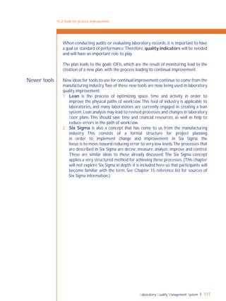 Laboratory Quality Management System 171
Newer tools
When conducting audits or evaluating laboratory records, it is important to have
a goal or standard of performance.Therefore, quality indicators will be needed
and will have an important role to play.
The plan leads to the goals; OFIs, which are the result of monitoring, lead to the
creation of a new plan, with the process leading to continual improvement.
New ideas for tools to use for continual improvement continue to come from the
manufacturing industry.Two of these new tools are now being used in laboratory
quality improvement.
1. Lean is the process of optimizing space, time and activity in order to
improve the physical paths of workﬂow.This tool of industry is applicable to
laboratories, and many laboratories are currently engaged in creating a lean
system. Lean analysis may lead to revised processes and changes in laboratory
ﬂoor plans.This should save time and ﬁnancial resources, as well as help to
reduce errors in the path of workﬂow.
2. Six Sigma is also a concept that has come to us from the manufacturing
industry. This consists of a formal structure for project planning
in order to implement change and improvement. In Six Sigma, the
focus is to move toward reducing error to very low levels.The processes that
are described in Six Sigma are deﬁne, measure, analyze, improve and control.
These are similar ideas to those already discussed. The Six Sigma concept
applies a very structured method for achieving these processes. (This chapter
will not explore Six Sigma in depth; it is included here so that participants will
become familiar with the term. See Chapter 15 reference list for sources of
Six Sigma information.)
15-2:Tools for process improvement
 