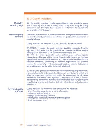 Laboratory Quality Management System172
Reminder:
What is quality?
What is a quality
indicator?
Purpose of quality
indicators
15-3: Quality indicators
It is often useful to consider a number of deﬁnitions in order to make very clear
what is meant by a term such as quality. Philip Crosby, in his essays on quality
management from the 1960s, deﬁned quality as “conformance to requirements,
not as ‘goodness’ or ‘elegance’”.
Established measures used to determine how well an organization meets needs
and operational and performance expectations is a good working explanation of
a quality indicator.
Quality indicators are addressed in ISO 9001 and ISO 15189 documents.
ISO 9001 [5.4.1] requires that quality objectives should be measurable.Thus, the
objectives or indicators must be quantiﬁable or otherwise capable of analysis,
allowing for an assessment of the success of the quality system.
ISO 9001 [8.4] more speciﬁcally requires collecting and analyzing speciﬁc
information or data upon which one can determine effectiveness and continual
improvement. Some of the indicators that are required to be considered include
customer satisfaction, conforming to customer requirements for products,
counting the number of preventive actions addressed, and ensuring that suppliers
are providing materials that will not adversely affect quality.
ISO 15189 [4.12.4] states that the laboratory shall implement quality indicators to
systematically monitor and evaluate the laboratory’s contribution to patient care.
When the programme identiﬁes opportunities for improvement, the laboratory
management shall address them, regardless of where they occur.Also, it is stated
that laboratory management shall ensure that the medical laboratory participates
in quality improvement activities that deal with relevant areas and outcomes of
patient care.
Quality indicators are information that is measured.The indicators:
 give information about the performance of a process
 determine quality of services
 highlight potential quality concerns
 identify areas that need further study and investigation
 track changes over time.
 