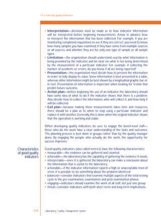Laboratory Quality Management System174
Characteristics
of good quality
indicators
 Interpretation—decisions must be made as to how indicator information
will be interpreted before beginning measurements. Know in advance how
to interpret the information that has been collected. For example, if you are
monitoring completed requisitions to see if they are correct,you need to know
how many samples you have examined,if they have come from multiple sources
or all sources, and whether they are for only one type of sample or all sample
types.
 Limitation—the organization should understand exactly what information is
being provided by the indicator, and be clear on what is not being determined
by the measurement of a particular indicator. For example, if collecting the
number of accidents or errors, do you know if all are being reported?
 Presentation—the organization must decide how to present the information
in order to fully display its value. Some information is best presented in a table,
whereas other information might be best shown by a longitudinal graphic bar or
in text. Presentation of information is important when looking for trends that
predict future outcome.
 Action plan—before beginning the use of an indicator, the laboratory should
have some idea of what to do if the indicator shows that there is a problem.
Also decide how to collect the information, who will collect it, and how long it
will be collected.
 Exit plan—because making these measurements takes time and resources,
there should be a plan as to when to stop using a particular indicator and
replace it with another.Generally,this is done when the original indicator shows
that the operation is working and stable.
When developing quality indicators, be sure to engage the bench-level staff—
those who do the work have a clear understanding of the tasks and outcomes.
The planning process is best done in groups rather than by the quality manager
alone. By engaging the people who actually do the work, the opportunity for
success improves.
Good quality indicators (also called metrics) have the following characteristics:
 measurable—the evidence can be gathered and counted;
 achievable—the laboratory has the capability of gathering the evidence it needs;
 interpretable—once it is gathered, the laboratory can make a conclusion about
the information that is useful to the laboratory;
 actionable—if the indicator information reports a high or unacceptable level of
error, it is possible to do something about the problem identiﬁed;
 balanced—consider indicators that examine multiple aspects of the total testing
cycle in the pre-examination, examination, and post-examination phases;
 engaging—indicators should examine the work of all staff, not just one group;
 timed—consider indicators with both short-term and long-term implications.
15-4: Selecting quality indicators
 