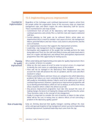 Laboratory Quality Management System176
Essentials for
implementation
Planning
for quality
improvement
Role of leadership
15-5: Implementing process improvement
Regardless of the technique used, continual improvement requires action from
the people within the organization. Some of the necessary steps are important
management roles, and others require the entire laboratory staff for success.
These essential factors and steps include:
 Commitment from all levels of the laboratory staff. Improvement requires
continual awareness and activity.This is a full-time task and requires dedicated
staff time .
 Careful planning so that goals can be achieved. Before action plans are
implemented,there is much to consider:root causes of error;risk management;
failures, potential failures and near misses; costs, beneﬁts and priorities; and the
costs of inaction.
 An organizational structure that supports the improvement activities.
 Leadership—top management must be engaged and supportive.
 Participation and engagement of the people that normally perform the tasks
being addressed.These are the staff most likely to know and understand what is
done on a regular and daily basis, and without their participation, improvement
programmes have little opportunity for lasting success.
When undertaking and implementing action plans for quality improvement, there
are a number of factors to consider.
 What are the root causes of error? In order to correct errors, it is important
to identify the root causes, or underlying causes, of the problem.
 How will risk be managed in the laboratory? Risk management takes into
account the trade offs between the risk of a problem, and the costs and effort
involved in ﬁxing it.
 Failures, potential failures and near misses are categories into which laboratory
problems fall. Failures are most commonly identiﬁed, as a failure in the system
will usually be immediately obvious. Failures need to be addressed as a part of
continual improvement.However,a good process improvement programme will
try to identify potential failures,which are not so obvious,as well as near misses
(those situations where a failure has almost occurred).
 Any process improvement programme must take into account the costs of
making changes,the beneﬁts of making the changes and the priorities for action.
These decisions relate to the concept of risk management.
 Finally, it is important to consider the cost of inaction, or failure to take action.
What will be the cost, in money, time or adverse effects, of not correcting a
problem in the laboratory quality system?
Early on, Deming observed that quality managers working without the clear,
active,and open participation of top management cannot succeed in implementing
continual improvement. Sustained leadership must come from the top.
 